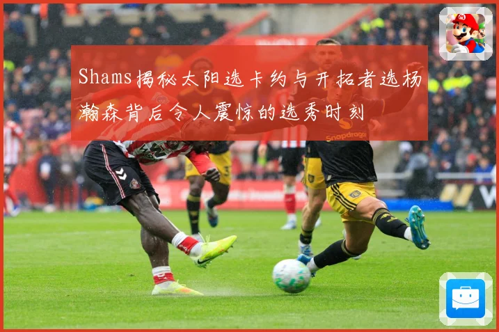 Shams揭秘太阳选卡约与开拓者选杨瀚森背后令人震惊的选秀时刻