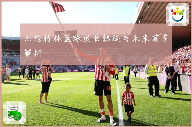 杰伦格林篮球成长轨迹与未来前景解析
