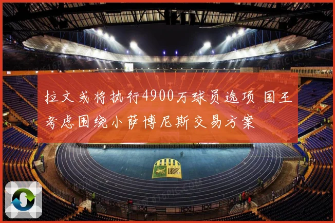 拉文或将执行4900万球员选项 国王考虑围绕小萨博尼斯交易方案