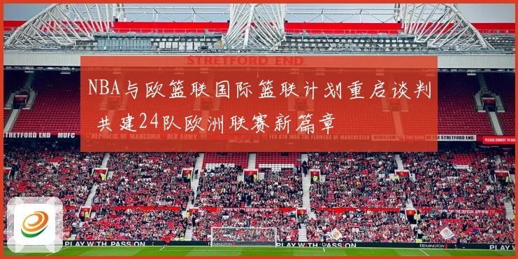 NBA与欧篮联国际篮联计划重启谈判 共建24队欧洲联赛新篇章