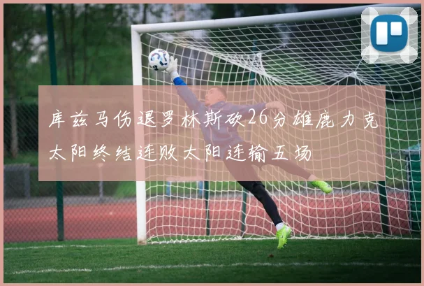 库兹马伤退罗林斯砍26分雄鹿力克太阳终结连败太阳连输五场
