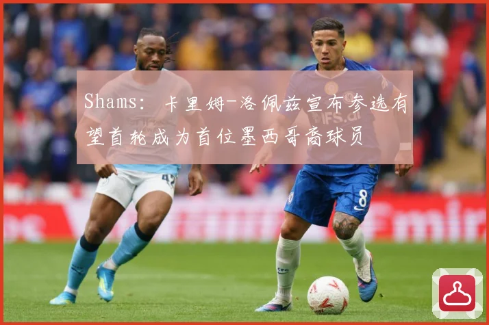 Shams：卡里姆-洛佩兹宣布参选有望首轮成为首位墨西哥裔球员