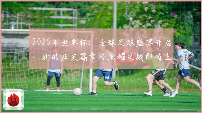 2026年世界杯：全球足球盛宴开启，新的历史篇章与荣耀之战即将上演