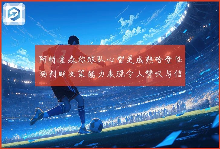 阿特金森称球队心智更成熟哈登临场判断决策能力表现令人赞叹与信赖