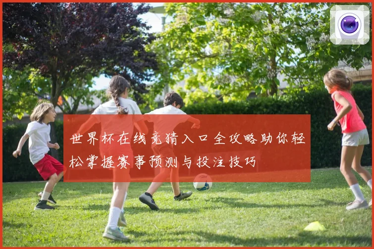 世界杯在线竞猜入口全攻略助你轻松掌握赛事预测与投注技巧