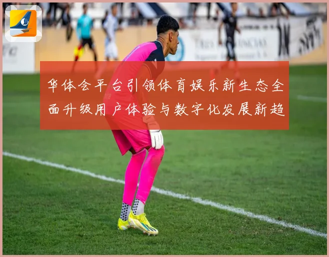 华体会平台引领体育娱乐新生态全面升级用户体验与数字化发展新趋势
