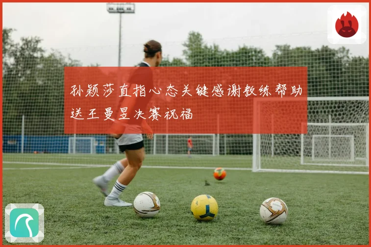 孙颖莎直指心态关键感谢教练帮助送王曼昱决赛祝福