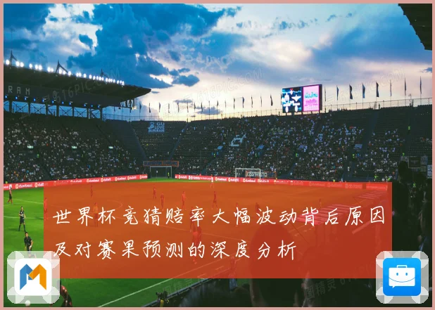 世界杯竞猜赔率大幅波动背后原因及对赛果预测的深度分析