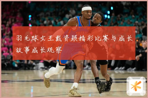 羽毛球女王戴资颖精彩比赛与成长故事成长观察