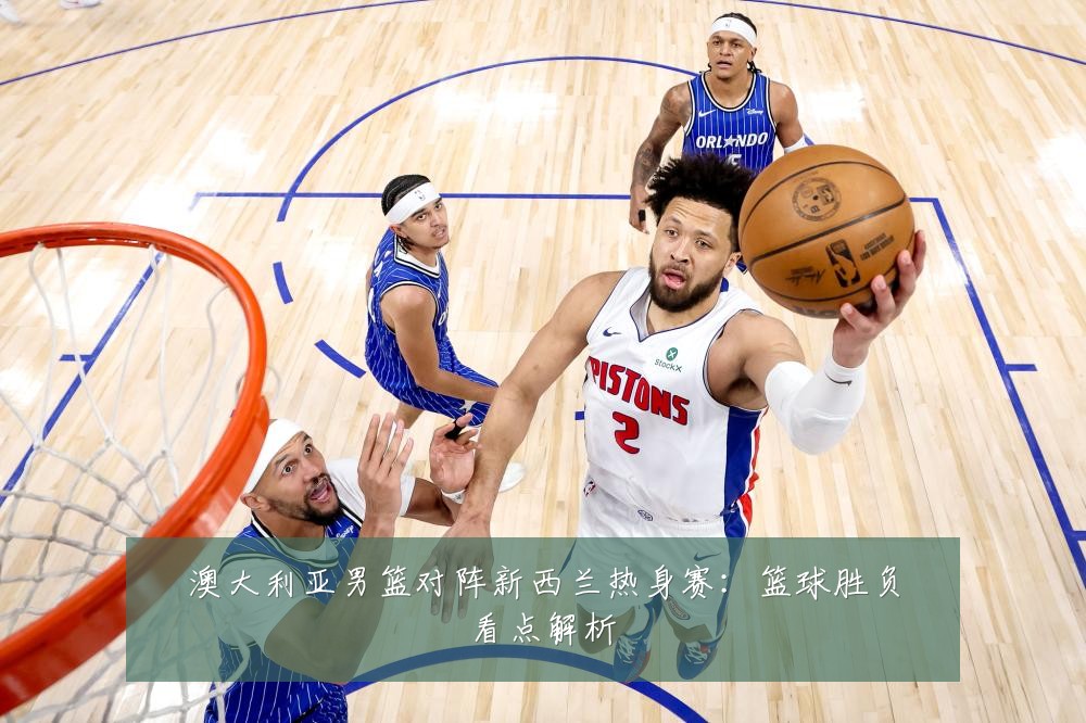 澳大利亚男篮对阵新西兰热身赛：篮球胜负看点解析