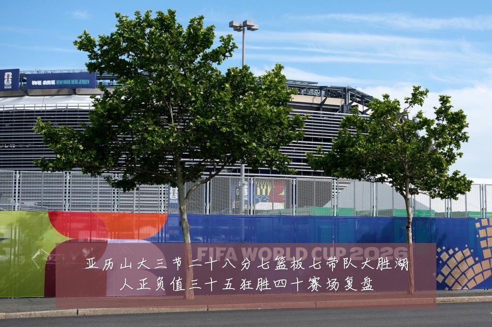 亚历山大三节二十八分七篮板七带队大胜湖人正负值三十五狂胜四十赛场复盘